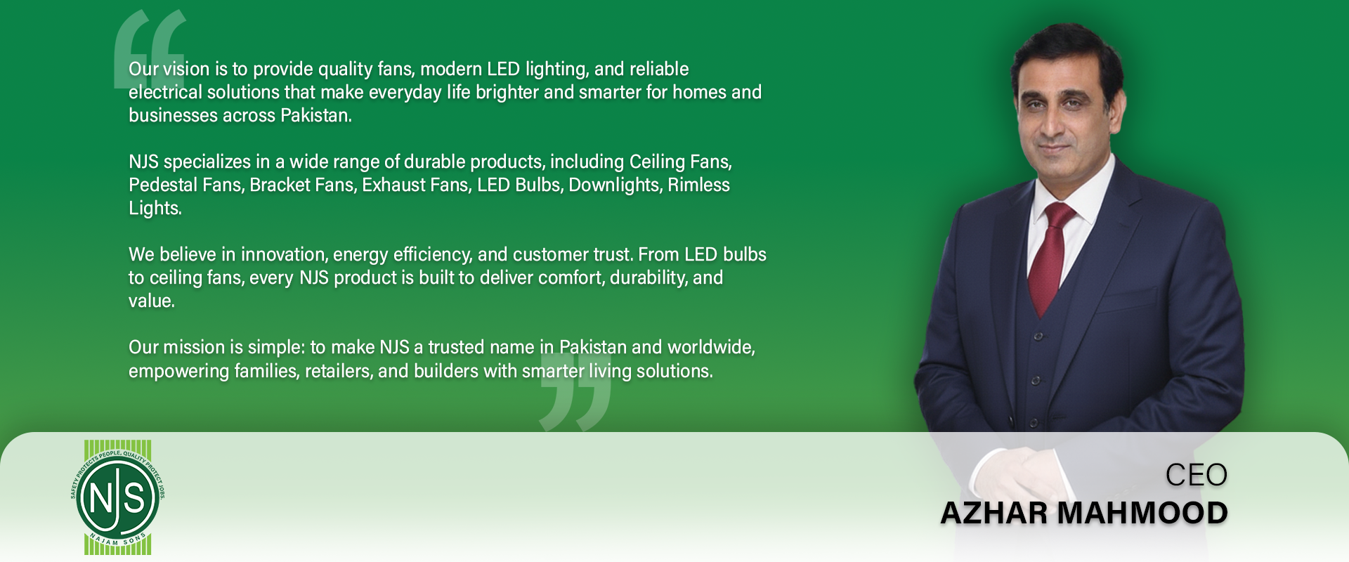 NJS CEO Message
Our vision is to provide quality fans, modern LED lighting, and reliable electrical solutions that make everyday life brighter and smarter for homes and businesses across Pakistan.

NJS specializes in a wide range of durable products, including Ceiling Fans, Pedestal Fans, Bracket Fans, Exhaust Fans, LED Bulbs, Downlights, Rimless Lights.

We believe in innovation, energy efficiency, and customer trust. From LED bulbs to ceiling fans, every NJS product is built to deliver comfort, durability
