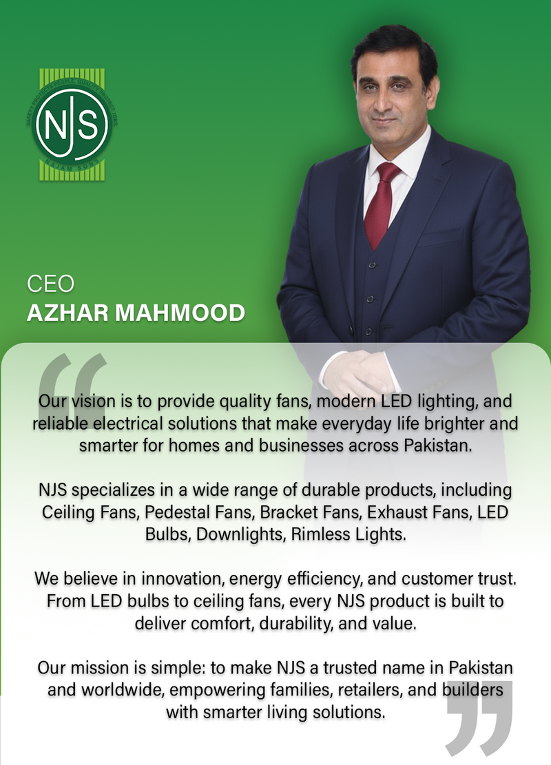 NJS CEO Message
Our vision is to provide quality fans, modern LED lighting, and reliable electrical solutions that make everyday life brighter and smarter for homes and businesses across Pakistan.

NJS specializes in a wide range of durable products, including Ceiling Fans, Pedestal Fans, Bracket Fans, Exhaust Fans, LED Bulbs, Downlights, Rimless Lights.

We believe in innovation, energy efficiency, and customer trust. From LED bulbs to ceiling fans, every NJS product is built to deliver comfort, durability